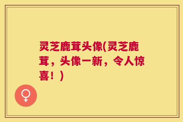 灵芝鹿茸头像(灵芝鹿茸，头像一新，令人惊喜！)