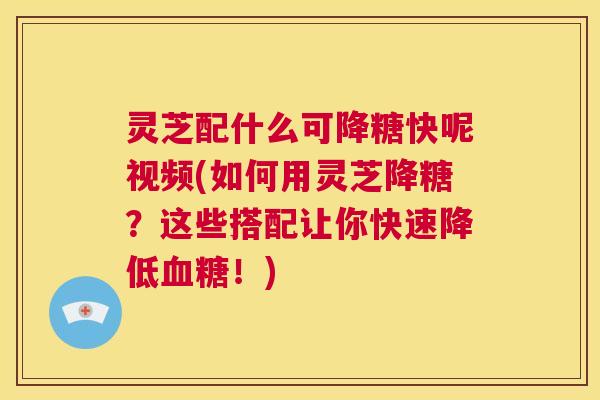 灵芝配什么可降糖快呢视频(如何用灵芝降糖？这些搭配让你快速降低血糖！)