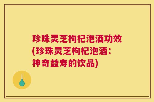 珍珠灵芝枸杞泡酒功效(珍珠灵芝枸杞泡酒:神奇益寿的饮品) 珍珠灵芝枸杞泡酒功效(珍珠灵芝枸杞泡酒:神奇益寿的饮品)