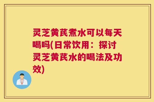 灵芝黄芪煮水可以每天喝吗(日常饮用：探讨灵芝黄芪水的喝法及功效)