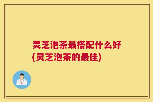 灵芝泡茶最搭配什么好(灵芝泡茶的最佳)