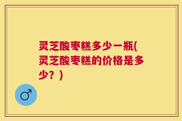灵芝酸枣糕多少一瓶(灵芝酸枣糕的价格是多少?) 灵芝酸枣糕多少一瓶(灵芝酸枣糕的价格是多少?)