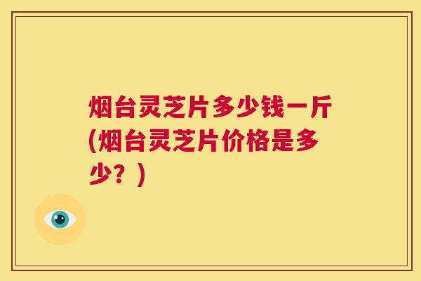 烟台灵芝片多少钱一斤(烟台灵芝片价格是多少?) 烟台灵芝片多少钱一斤(烟台灵芝片价格是多少?)