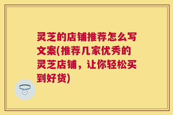 灵芝的店铺推荐怎么写文案(推荐几家优秀的灵芝店铺，让你轻松买到好货)