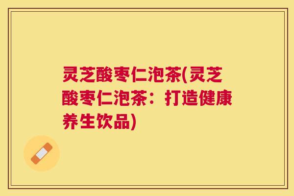 灵芝酸枣仁泡茶(灵芝酸枣仁泡茶：打造健康养生饮品)