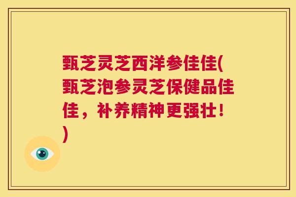 甄芝灵芝西洋参佳佳(甄芝泡参灵芝保健品佳佳，补养精神更强壮！)