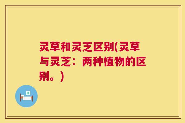 灵草和灵芝区别(灵草与灵芝:两种植物的区别。) 灵草和灵芝区别(灵草与灵芝:两种植物的区别。)
