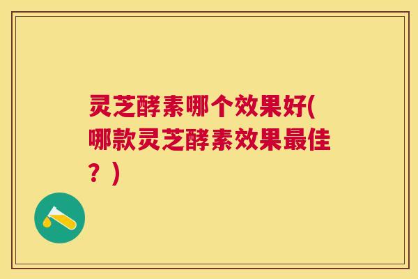 灵芝酵素哪个效果好(哪款灵芝酵素效果最佳？)