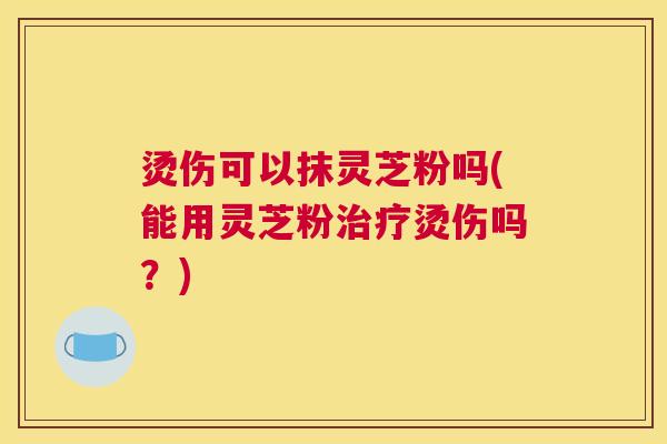 烫伤可以抹灵芝粉吗(能用灵芝粉治疗烫伤吗？)