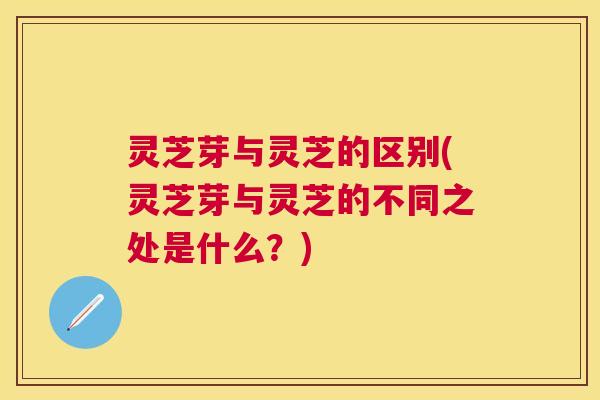 灵芝芽与灵芝的区别(灵芝芽与灵芝的不同之处是什么？)