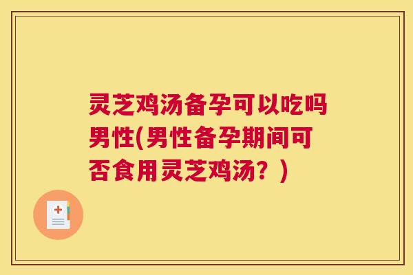 灵芝鸡汤备孕可以吃吗男性(男性备孕期间可否食用灵芝鸡汤？)