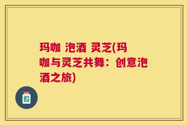 玛咖 泡酒 灵芝(玛咖与灵芝共舞：创意泡酒之旅)