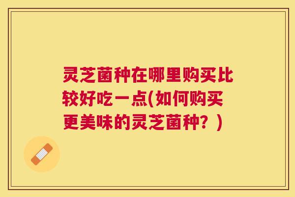灵芝菌种在哪里购买比较好吃一点(如何购买更美味的灵芝菌种？)