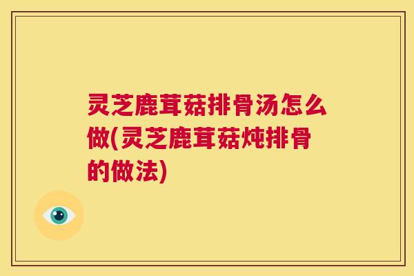 灵芝鹿茸菇排骨汤怎么做(灵芝鹿茸菇炖排骨的做法)