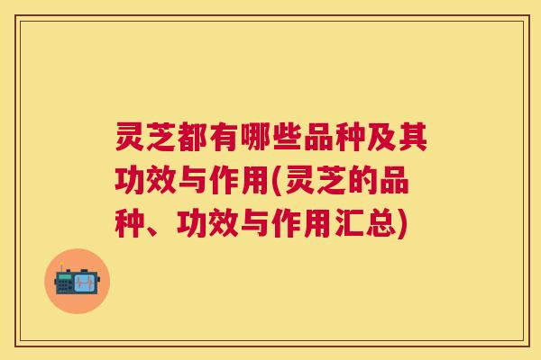 灵芝都有哪些品种及其功效与作用(灵芝的品种、功效与作用汇总)