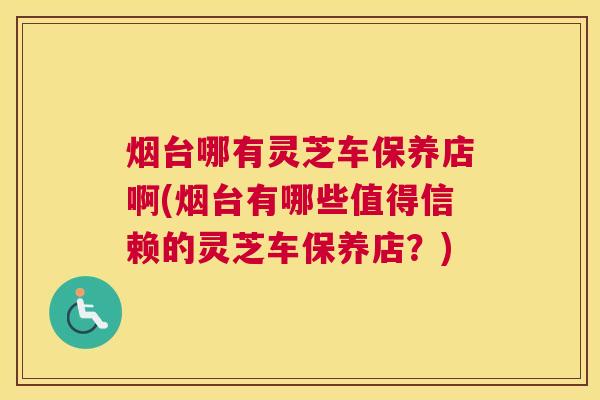 烟台哪有灵芝车保养店啊(烟台有哪些值得信赖的灵芝车保养店？)