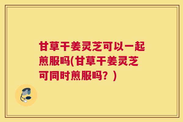 甘草干姜灵芝可以一起煎服吗(甘草干姜灵芝可同时煎服吗？)
