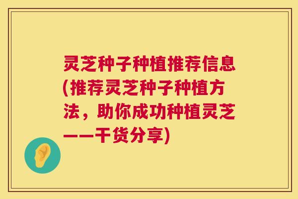 灵芝种子种植推荐信息(推荐灵芝种子种植方法，助你成功种植灵芝——干货分享)