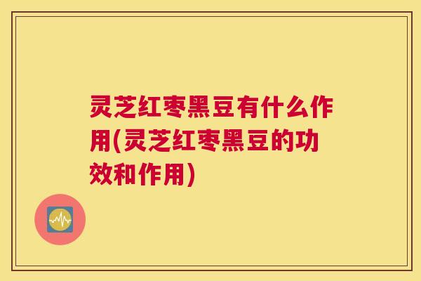 灵芝红枣黑豆有什么作用(灵芝红枣黑豆的功效和作用)