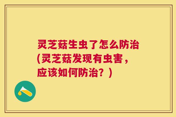 灵芝菇生虫了怎么防治(灵芝菇发现有虫害，应该如何防治？)