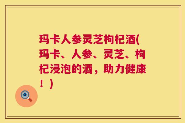 玛卡人参灵芝枸杞酒(玛卡、人参、灵芝、枸杞浸泡的酒，助力健康！)