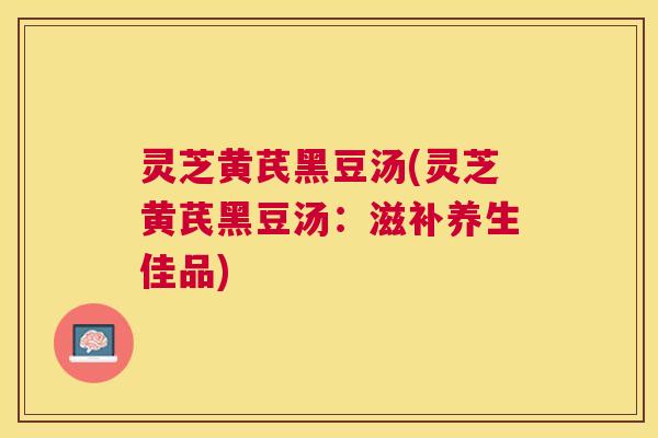 灵芝黄芪黑豆汤(灵芝黄芪黑豆汤:滋补养生佳品) 灵芝黄芪黑豆汤(灵芝黄芪黑豆汤:滋补养生佳品)