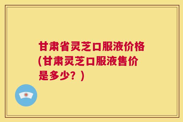 甘肃省灵芝口服液价格(甘肃灵芝口服液售价是多少？)