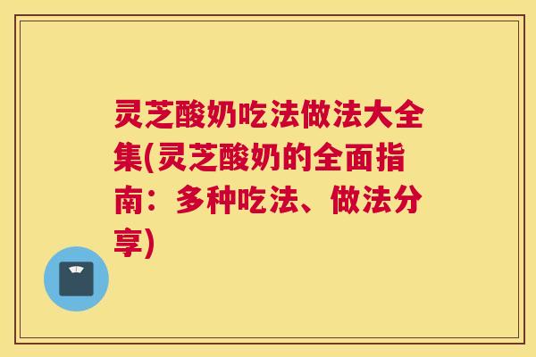 灵芝酸奶吃法做法大全集(灵芝酸奶的全面指南：多种吃法、做法分享)