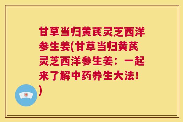 甘草当归黄芪灵芝西洋参生姜(甘草当归黄芪灵芝西洋参生姜:一起来了解养生大法!) 甘草当归黄芪灵芝西洋参生姜(甘草当归黄芪灵芝西洋参生姜:一起来了解养生大法!)