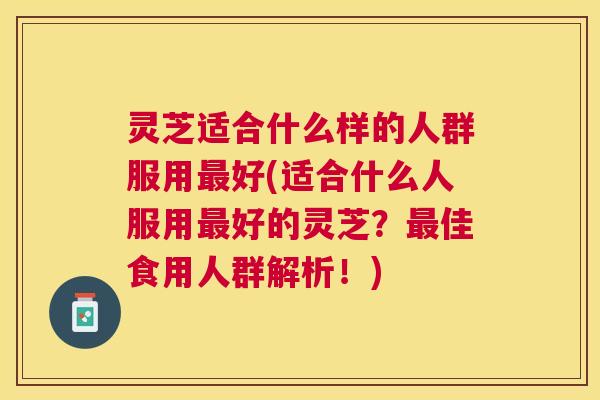 灵芝适合什么样的人群服用最好(适合什么人服用最好的灵芝？最佳食用人群解析！)