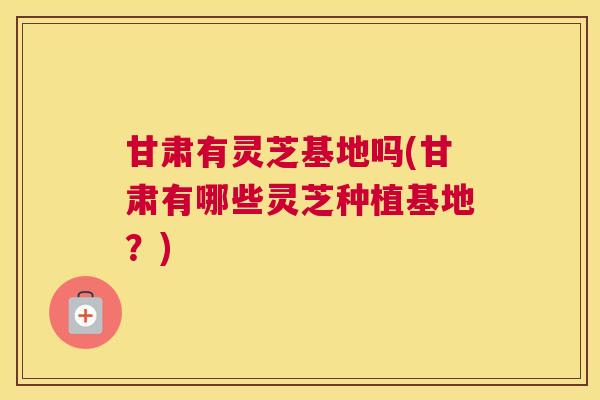 甘肃有灵芝基地吗(甘肃有哪些灵芝种植基地？)
