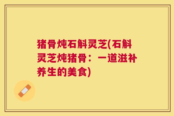 猪骨炖石斛灵芝(石斛灵芝炖猪骨：一道滋补养生的美食)