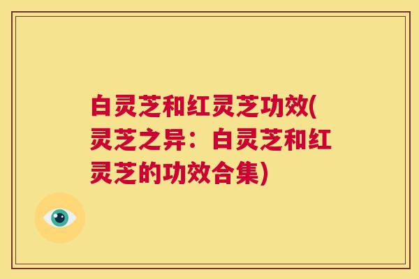 白灵芝和红灵芝功效(灵芝之异：白灵芝和红灵芝的功效合集)