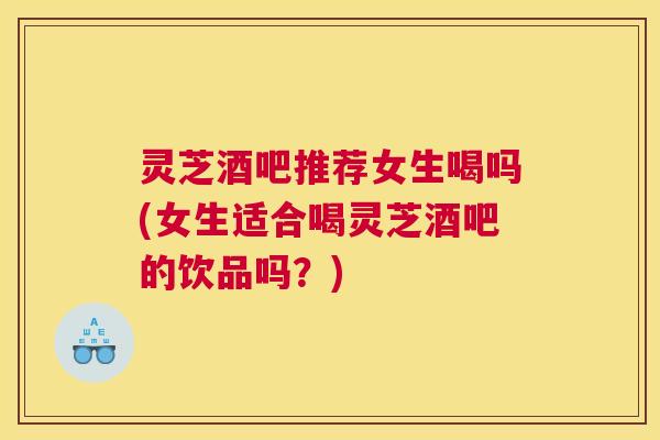 灵芝酒吧推荐女生喝吗(女生适合喝灵芝酒吧的饮品吗？)