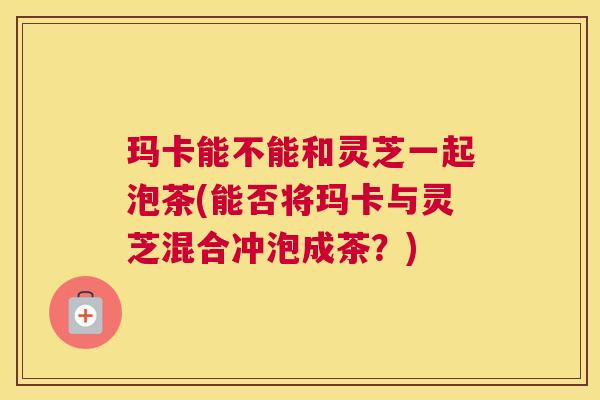 玛卡能不能和灵芝一起泡茶(能否将玛卡与灵芝混合冲泡成茶？)