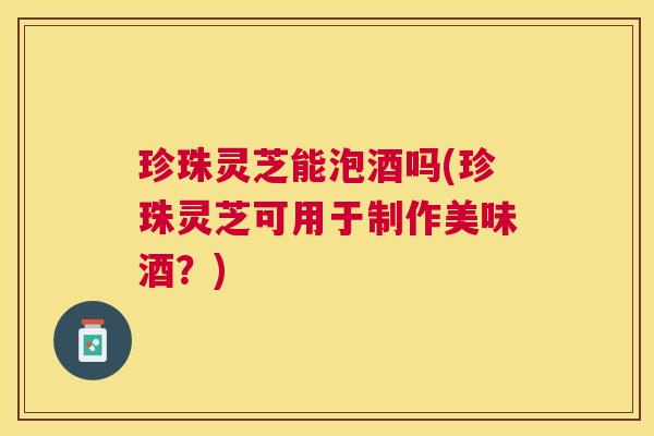 珍珠灵芝能泡酒吗(珍珠灵芝可用于制作美味酒？)