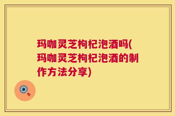 玛咖灵芝枸杞泡酒吗(玛咖灵芝枸杞泡酒的制作方法分享)