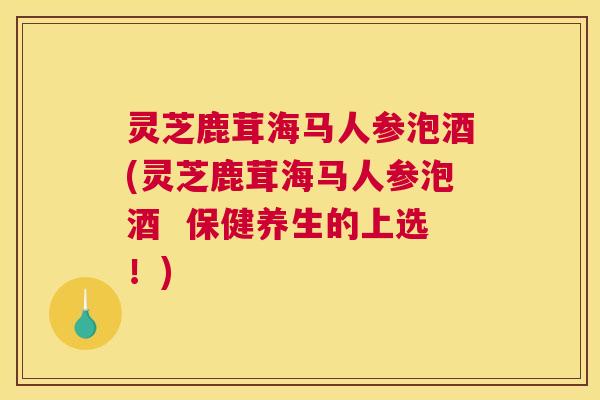 灵芝鹿茸海马人参泡酒(灵芝鹿茸海马人参泡酒  保健养生的上选！)