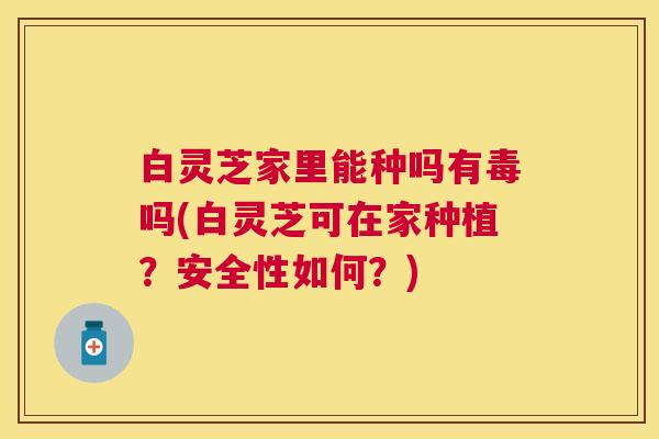 白灵芝家里能种吗有毒吗(白灵芝可在家种植？安全性如何？)