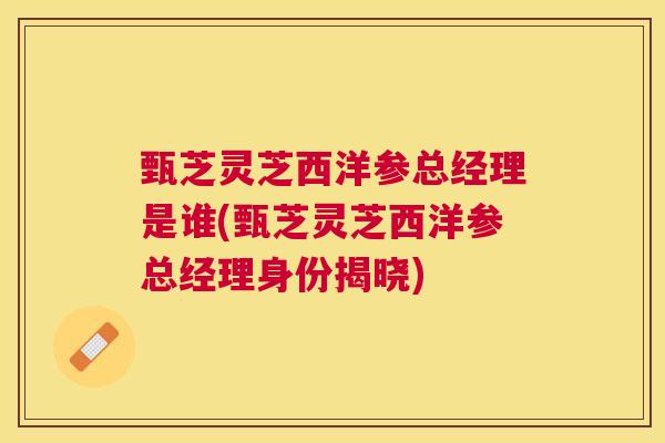 甄芝灵芝西洋参总经理是谁(甄芝灵芝西洋参总经理身份揭晓)