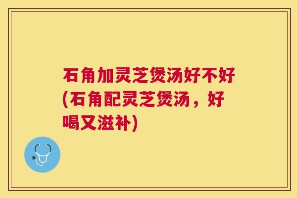 石角加灵芝煲汤好不好(石角配灵芝煲汤，好喝又滋补)