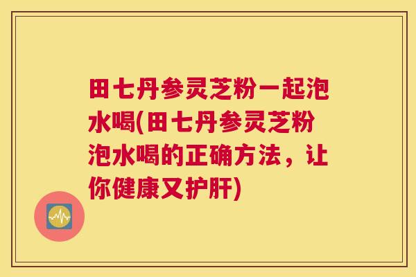 田七丹参灵芝粉一起泡水喝(田七丹参灵芝粉泡水喝的正确方法，让你健康又护肝)