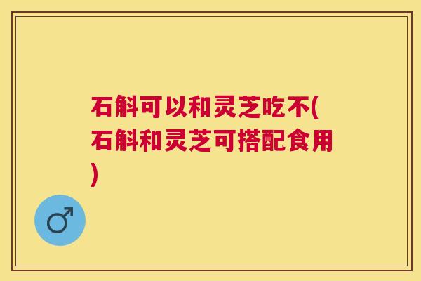 石斛可以和灵芝吃不(石斛和灵芝可搭配食用) 石斛可以和灵芝吃不(石斛和灵芝可搭配食用)