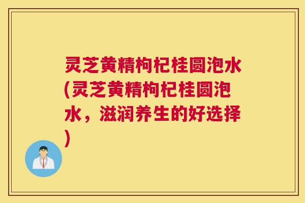 灵芝黄精枸杞桂圆泡水(灵芝黄精枸杞桂圆泡水，滋润养生的好选择)