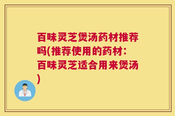 百味灵芝煲汤药材推荐吗(推荐使用的药材：百味灵芝适合用来煲汤)