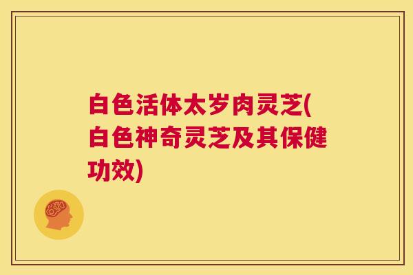 白色活体太岁肉灵芝(白色神奇灵芝及其保健功效)