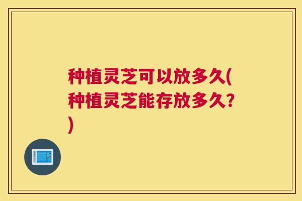 种植灵芝可以放多久(种植灵芝能存放多久？)