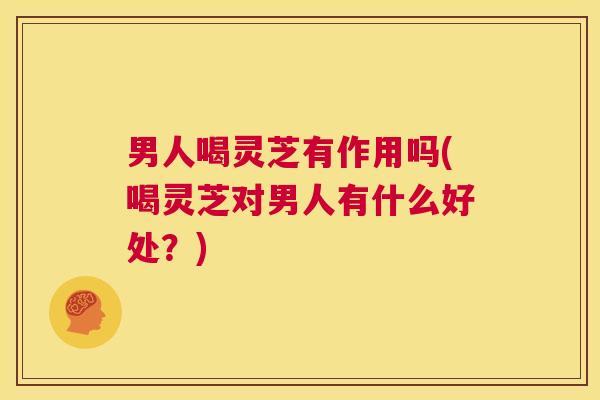 男人喝灵芝有作用吗(喝灵芝对男人有什么好处？)