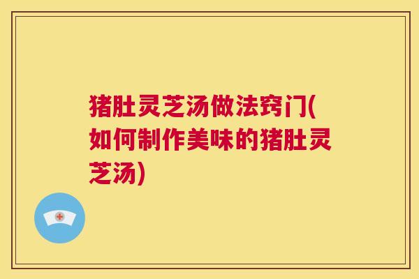 猪肚灵芝汤做法窍门(如何制作美味的猪肚灵芝汤)