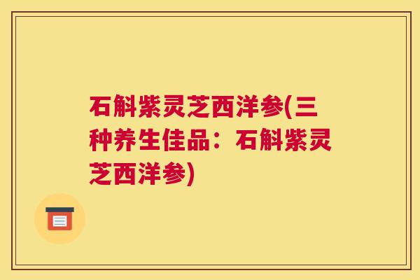 石斛紫灵芝西洋参(三种养生佳品：石斛紫灵芝西洋参)